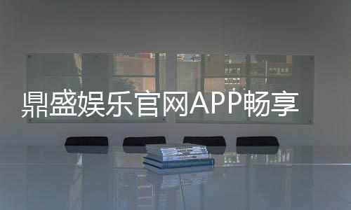 鼎盛娱乐官网APP畅享刺激游戏乐趣！