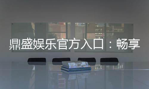 鼎盛娱乐官方入口：畅享高品质棋牌娱乐空间