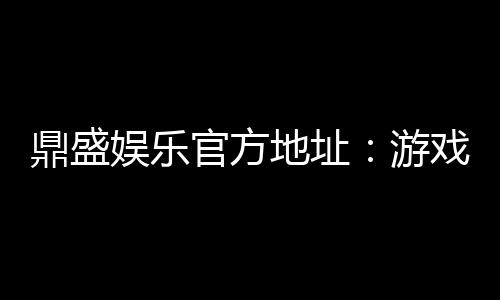 鼎盛娱乐官方地址：游戏娱乐尽在其中