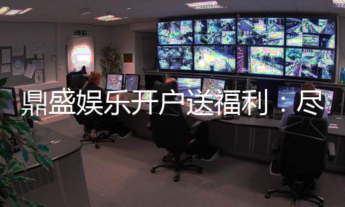 鼎盛娱乐开户送福利：尽享精彩游戏体验
