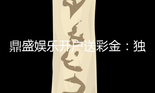 鼎盛娱乐开户送彩金：独家福利等你来拿