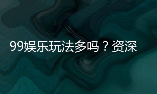 99娱乐玩法多吗?资深玩家揭秘平台特色与游戏种类