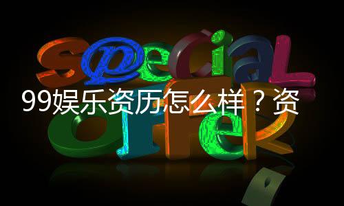 99娱乐资历怎么样？资深玩家带你了解平台真实背景与优势