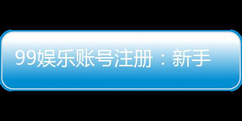 99娱乐账号注册:新手必看的一站式注册指南