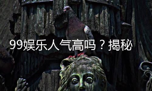 99娱乐人气高吗?揭秘平台火爆背后的真实原因