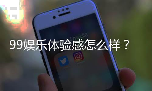 99娱乐体验感怎么样？资深玩家分享真实感受与技巧
