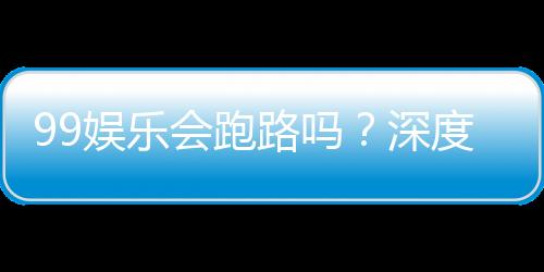 99娱乐会跑路吗?深度解析平台安全性与玩家保障措施