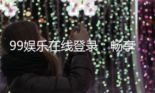 99娱乐在线登录：畅享顶级棋牌电游的尊贵体验