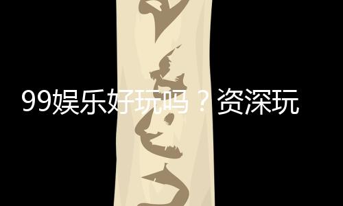 99娱乐好玩吗？资深玩家带你揭秘真实体验与赢钱技巧