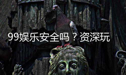 99娱乐安全吗？资深玩家揭秘平台真实体验与保障措施