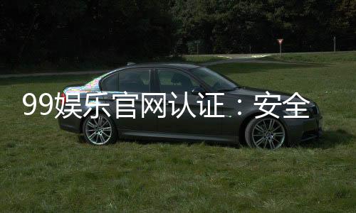 99娱乐官网认证：安全可靠的在线娱乐平台首选