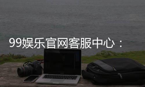 99娱乐官网客服中心：专业服务与高效解决方案一应俱全