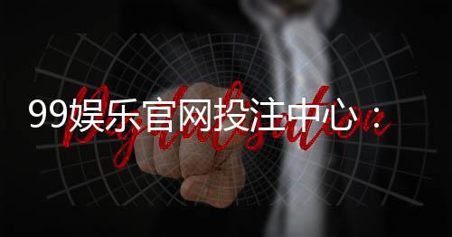 99娱乐官网投注中心：畅享安全可靠的顶级博彩体验
