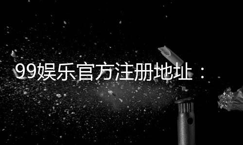 99娱乐官方注册地址:快速获取安全稳定的游戏入口指南