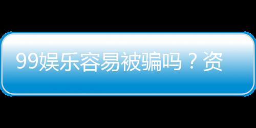 99娱乐容易被骗吗？资深玩家揭秘防骗技巧与平台选择