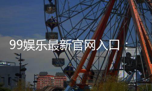 99娱乐最新官网入口：畅享顶级棋牌电游的尊贵体验