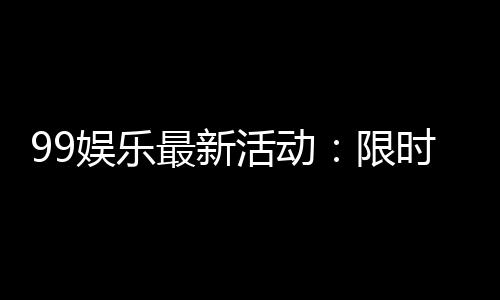 99娱乐最新活动：限时福利与惊喜礼包等你来拿