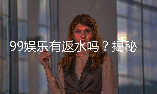 99娱乐有返水吗？揭秘返水政策与高额优惠详情