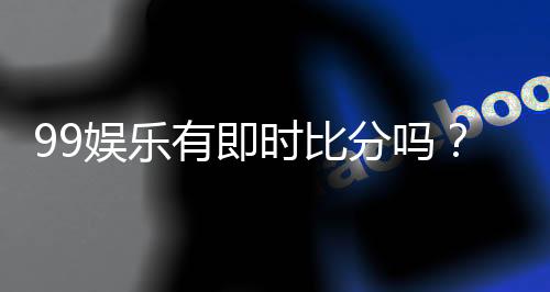 99娱乐有即时比分吗?一文解析比分查询与赛事动态