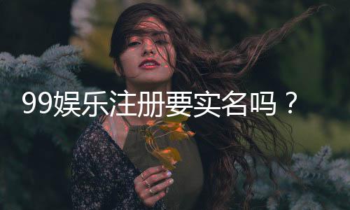 99娱乐注册要实名吗？详细解答实名认证流程与注意事项