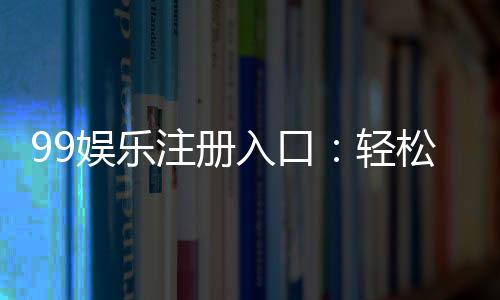 99娱乐注册入口：轻松获取专属游戏礼包与优惠