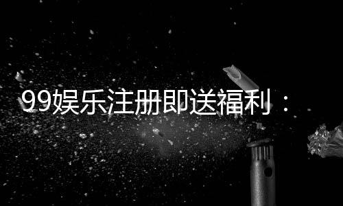 99娱乐注册即送福利：新会员专享三重豪礼轻松领
