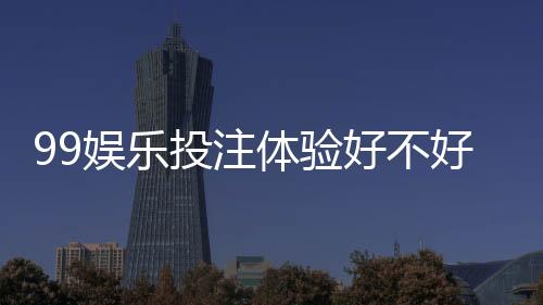 99娱乐投注体验好不好？资深玩家亲测真实游戏感受