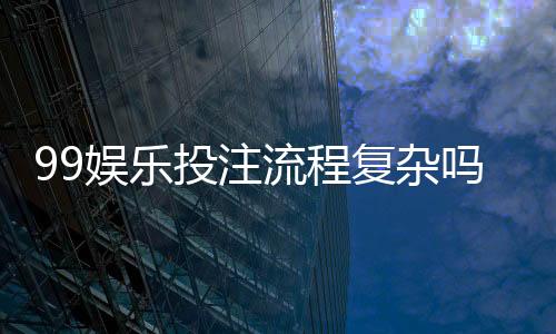 99娱乐投注流程复杂吗？3分钟带你快速掌握完整步骤