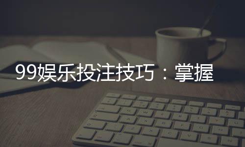 99娱乐投注技巧：掌握这5点让你胜率翻倍