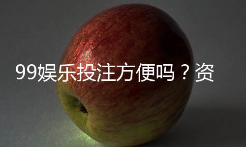 99娱乐投注方便吗？资深玩家亲测存取款速度与游戏体验