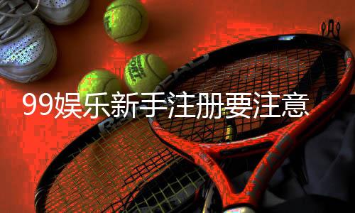99娱乐新手注册要注意什么？五大关键细节助你顺利开局