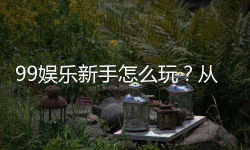 99娱乐新手怎么玩？从注册到赢钱的完整入门指南