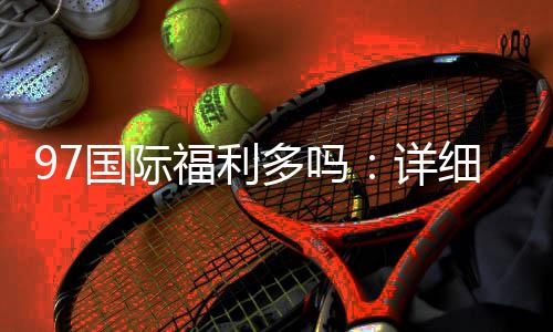 97国际福利多吗：详细了解投注优势