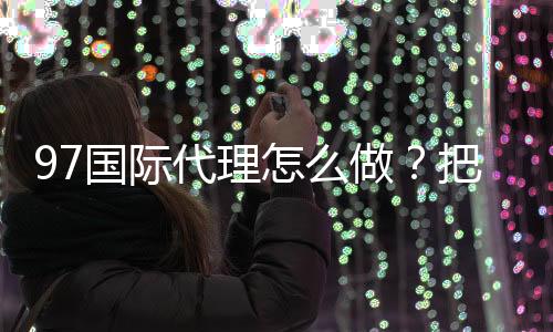 97国际代理怎么做?把握成功关键!