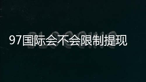 97国际会不会限制提现:详细解析玩家权益