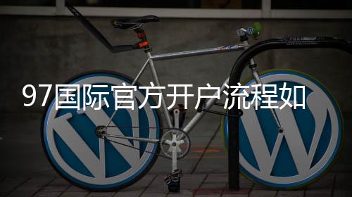 97国际官方开户流程如何开始注册？