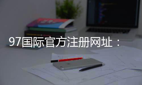 97国际官方注册网址:精彩纷呈尽在眼前