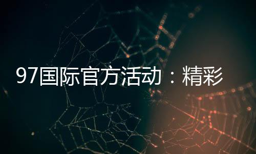 97国际官方活动：精彩纷呈尽在眼前