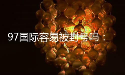 97国际容易被封号吗：玩家必知的安全问题