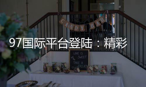 97国际平台登陆：精彩游戏尽在眼前