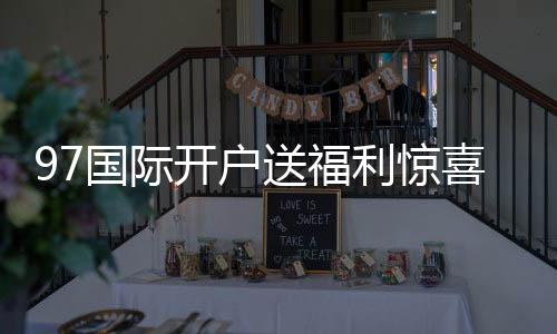 97国际开户送福利惊喜等您揭晓！