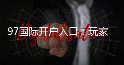 97国际开户入口:玩家必知的注册攻略