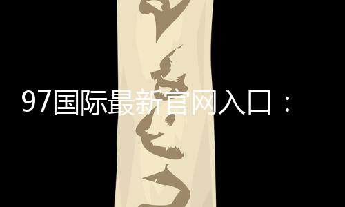 97国际最新官网入口:尽享博彩乐趣