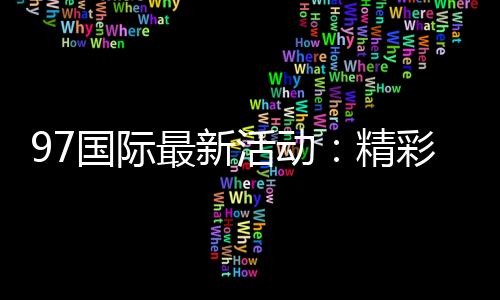 97国际最新活动:精彩纷呈不容错过
