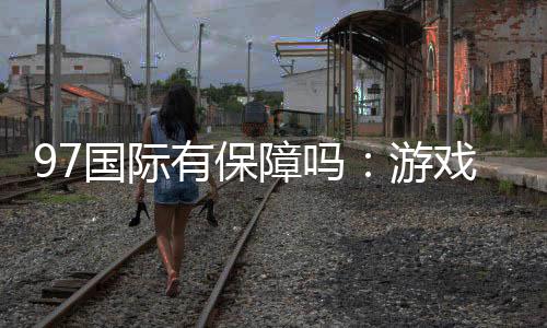 97国际有保障吗：游戏体验尽在掌握