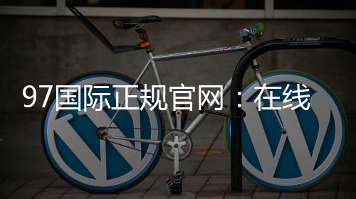 97国际正规官网:在线娱乐乐趣无限