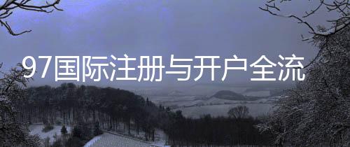 97国际注册与开户全流程：详解步骤及注意事项