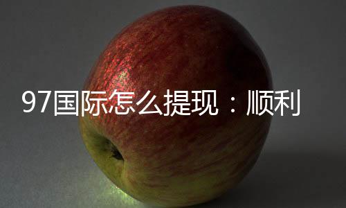 97国际怎么提现：顺利取款流程揭秘