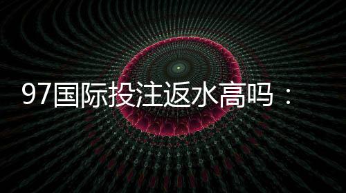 97国际投注返水高吗:值得信赖的投注平台