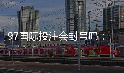 97国际投注会封号吗：玩家必须了解的重要规则